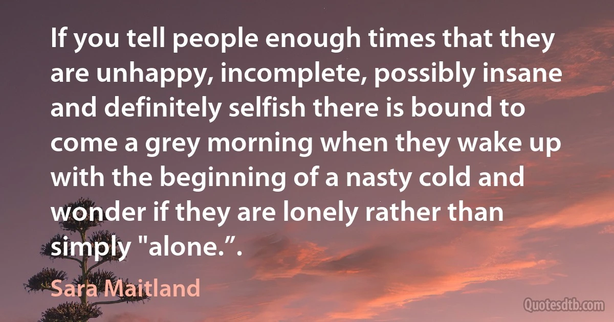 If you tell people enough times that they are unhappy, incomplete, possibly insane and definitely selfish there is bound to come a grey morning when they wake up with the beginning of a nasty cold and wonder if they are lonely rather than simply "alone.”. (Sara Maitland)