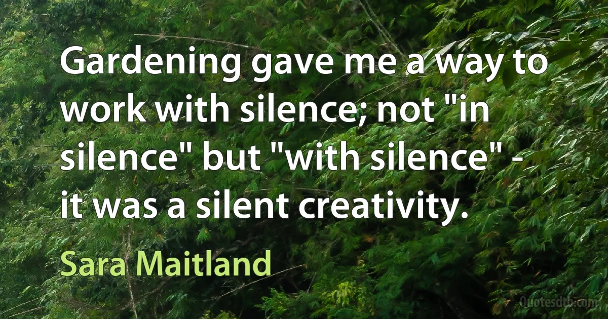 Gardening gave me a way to work with silence; not "in silence" but "with silence" - it was a silent creativity. (Sara Maitland)