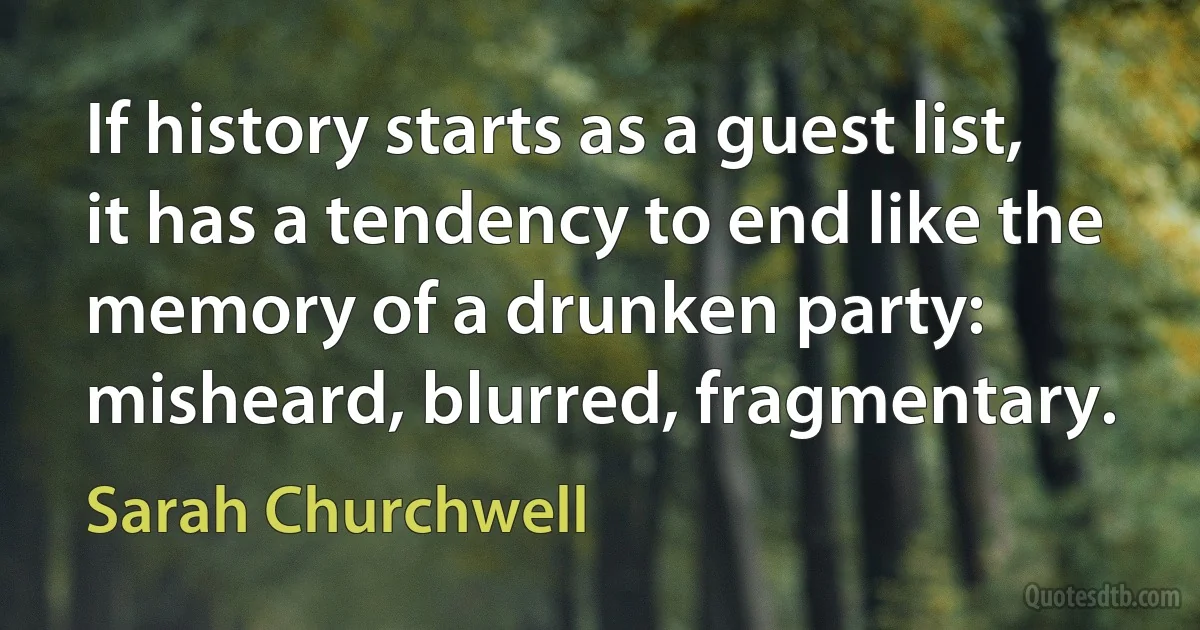 If history starts as a guest list, it has a tendency to end like the memory of a drunken party: misheard, blurred, fragmentary. (Sarah Churchwell)