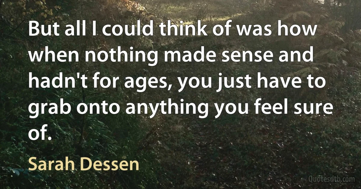 But all I could think of was how when nothing made sense and hadn't for ages, you just have to grab onto anything you feel sure of. (Sarah Dessen)