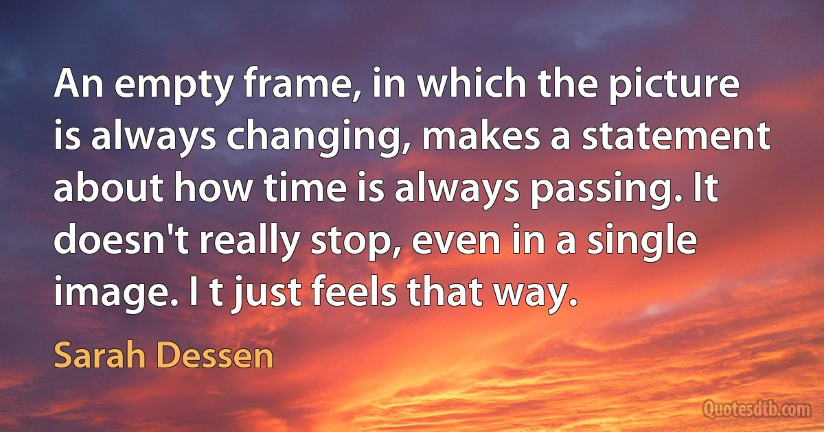 An empty frame, in which the picture is always changing, makes a statement about how time is always passing. It doesn't really stop, even in a single image. I t just feels that way. (Sarah Dessen)