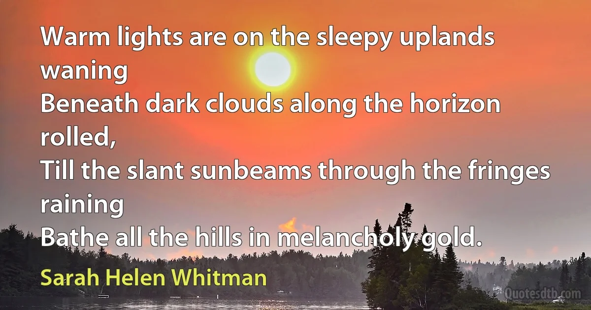 Warm lights are on the sleepy uplands waning
Beneath dark clouds along the horizon rolled,
Till the slant sunbeams through the fringes raining
Bathe all the hills in melancholy gold. (Sarah Helen Whitman)