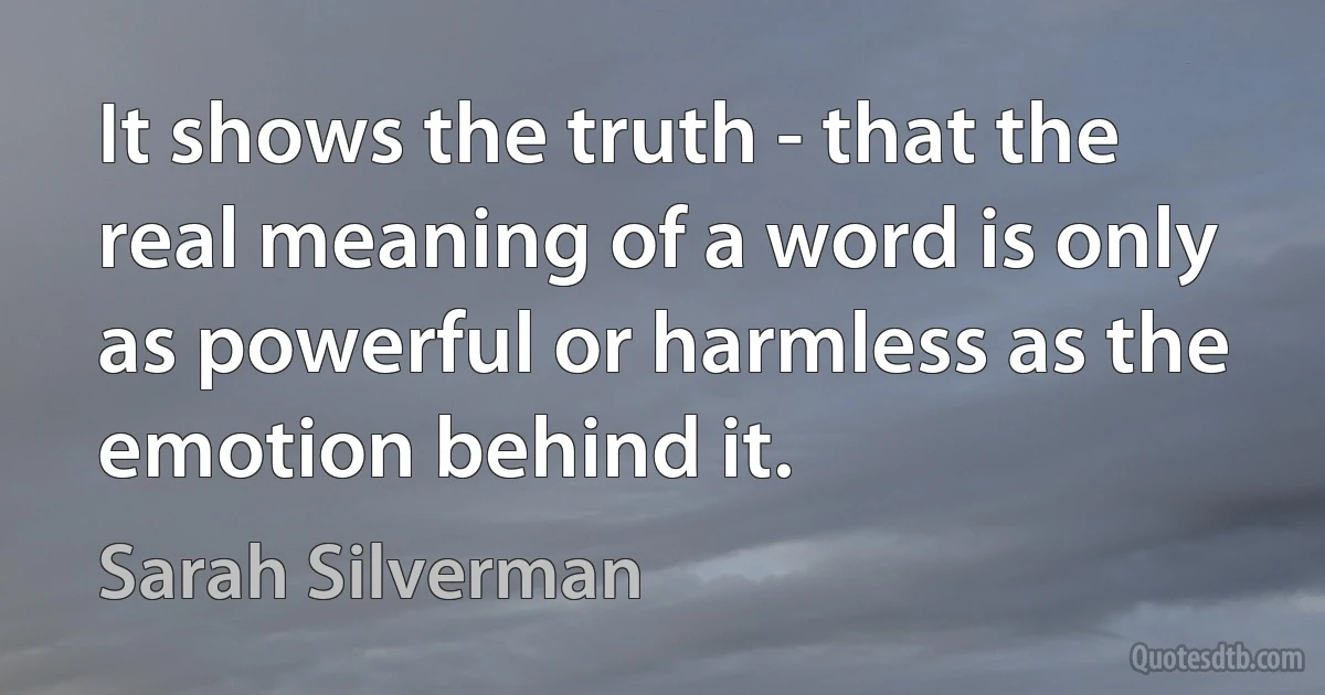 It shows the truth - that the real meaning of a word is only as powerful or harmless as the emotion behind it. (Sarah Silverman)