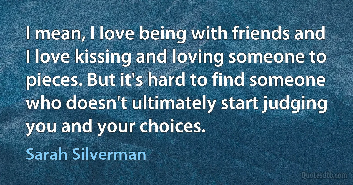 I mean, I love being with friends and I love kissing and loving someone to pieces. But it's hard to find someone who doesn't ultimately start judging you and your choices. (Sarah Silverman)