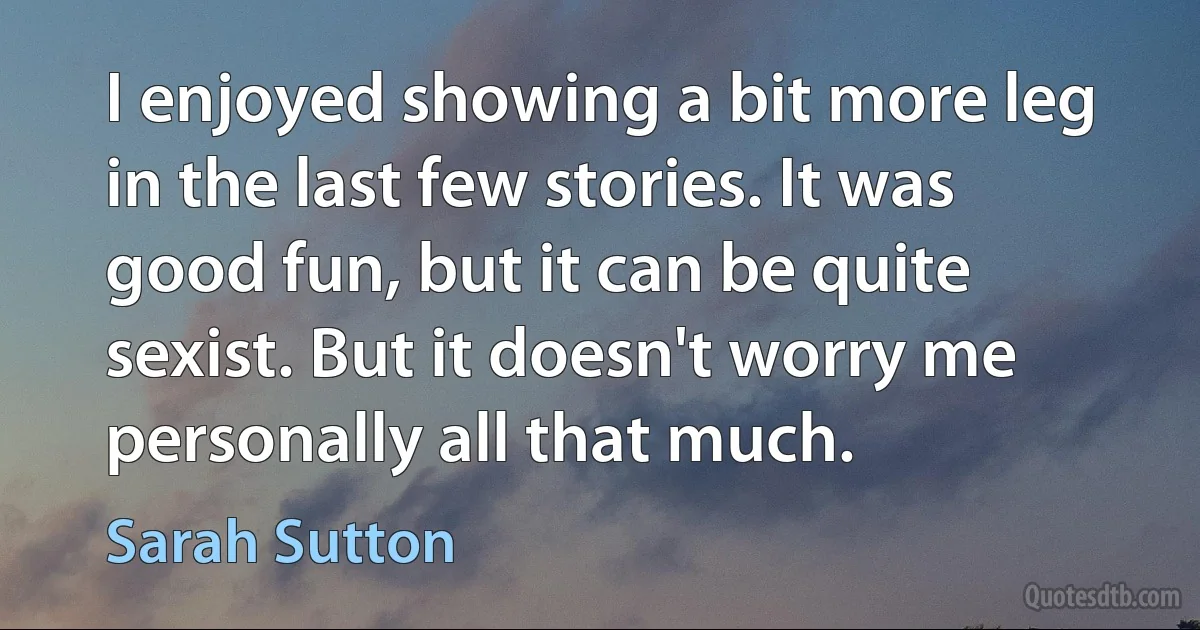 I enjoyed showing a bit more leg in the last few stories. It was good fun, but it can be quite sexist. But it doesn't worry me personally all that much. (Sarah Sutton)