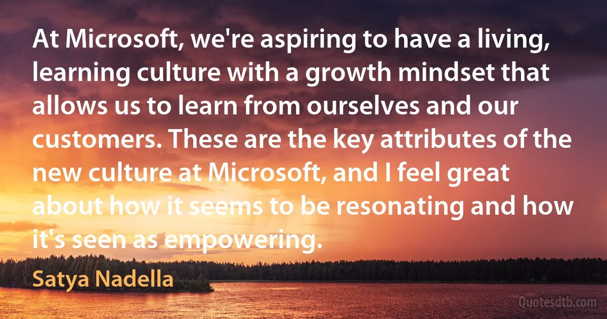 At Microsoft, we're aspiring to have a living, learning culture with a growth mindset that allows us to learn from ourselves and our customers. These are the key attributes of the new culture at Microsoft, and I feel great about how it seems to be resonating and how it's seen as empowering. (Satya Nadella)