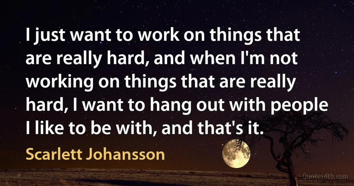 I just want to work on things that are really hard, and when I'm not working on things that are really hard, I want to hang out with people I like to be with, and that's it. (Scarlett Johansson)