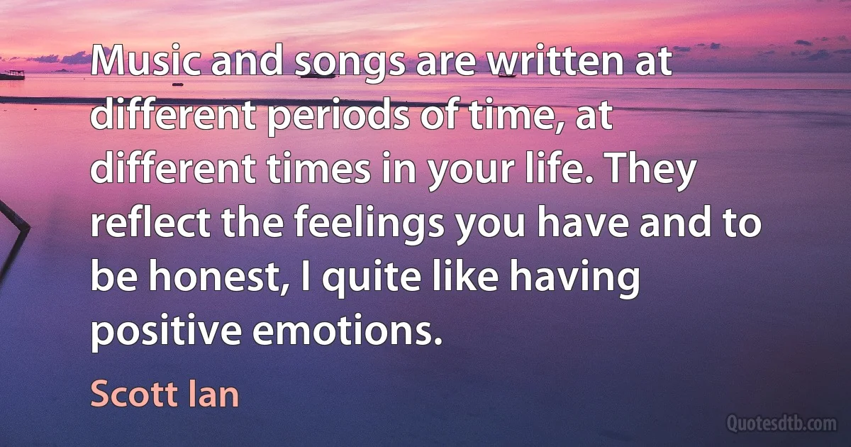 Music and songs are written at different periods of time, at different times in your life. They reflect the feelings you have and to be honest, I quite like having positive emotions. (Scott Ian)