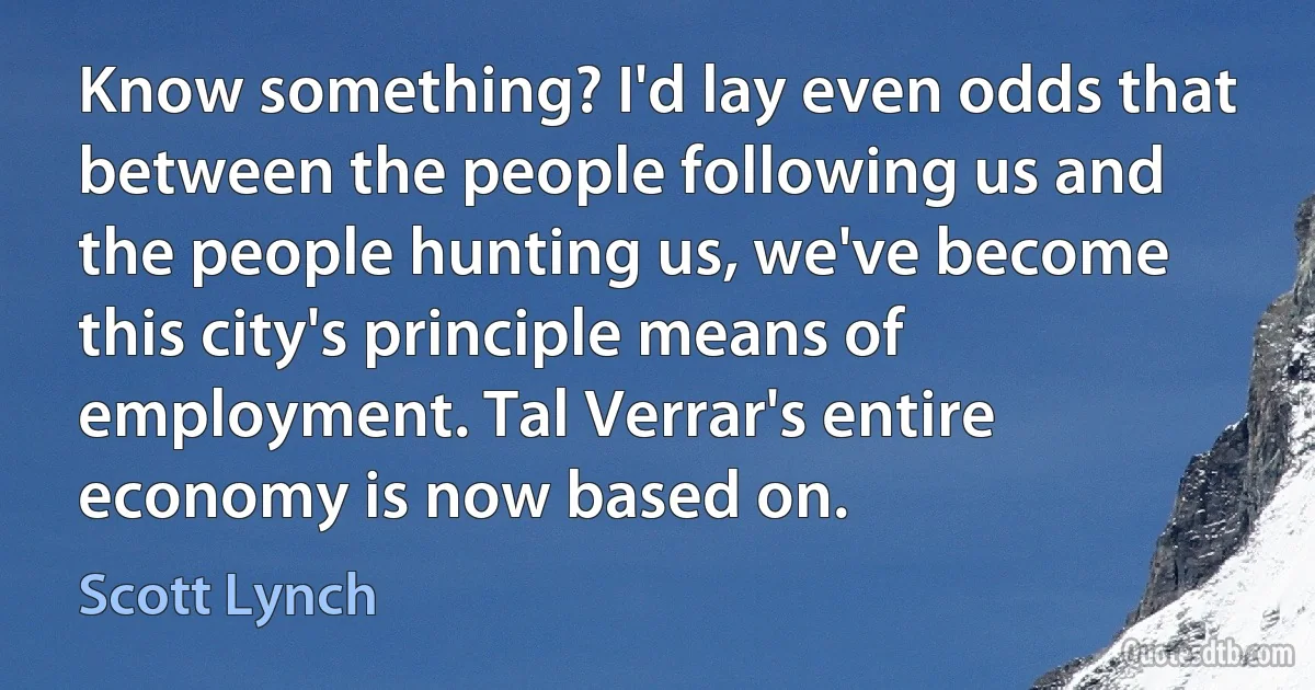 Know something? I'd lay even odds that between the people following us and the people hunting us, we've become this city's principle means of employment. Tal Verrar's entire economy is now based on. (Scott Lynch)