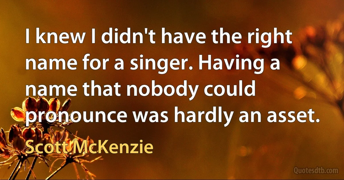 I knew I didn't have the right name for a singer. Having a name that nobody could pronounce was hardly an asset. (Scott McKenzie)