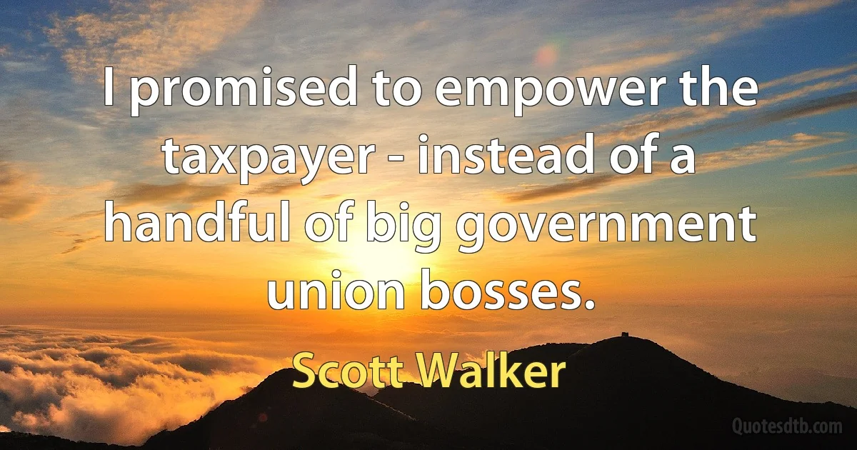 I promised to empower the taxpayer - instead of a handful of big government union bosses. (Scott Walker)