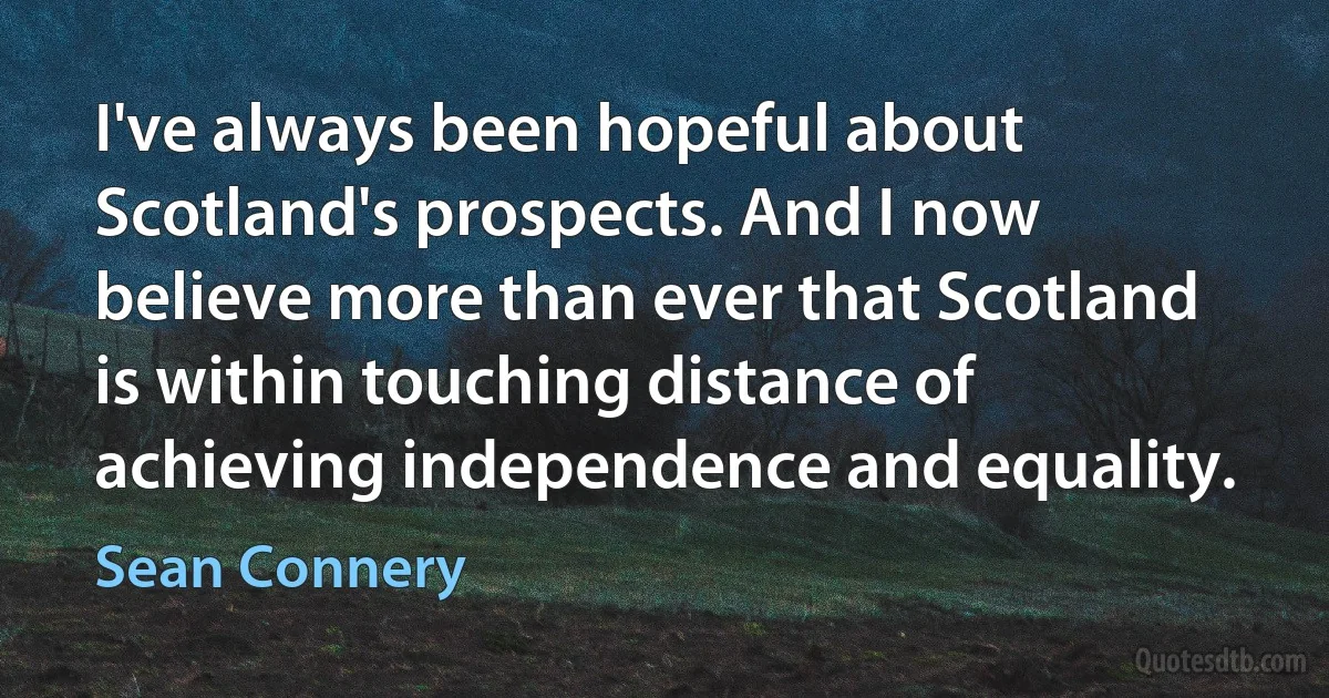 I've always been hopeful about Scotland's prospects. And I now believe more than ever that Scotland is within touching distance of achieving independence and equality. (Sean Connery)