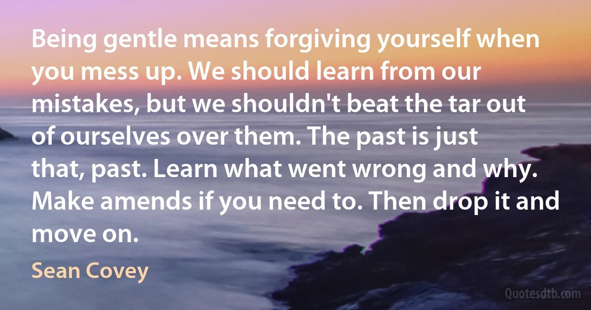 Being gentle means forgiving yourself when you mess up. We should learn from our mistakes, but we shouldn't beat the tar out of ourselves over them. The past is just that, past. Learn what went wrong and why. Make amends if you need to. Then drop it and move on. (Sean Covey)