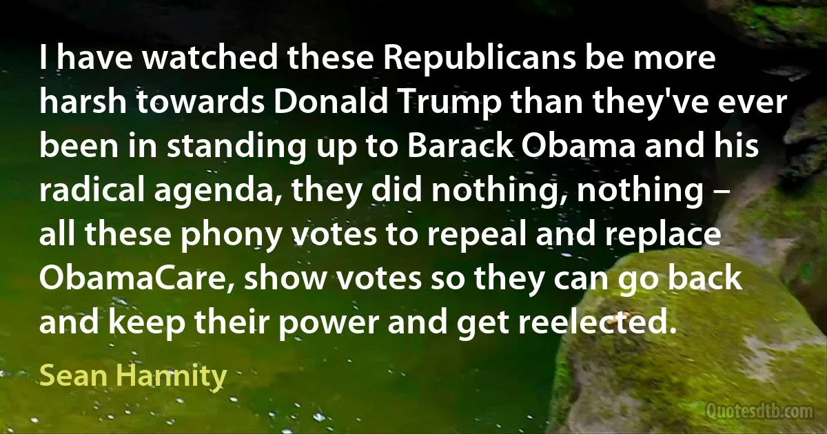 I have watched these Republicans be more harsh towards Donald Trump than they've ever been in standing up to Barack Obama and his radical agenda, they did nothing, nothing – all these phony votes to repeal and replace ObamaCare, show votes so they can go back and keep their power and get reelected. (Sean Hannity)