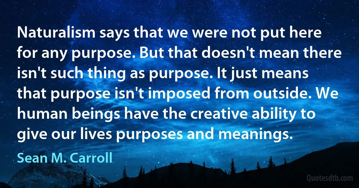 Naturalism says that we were not put here for any purpose. But that doesn't mean there isn't such thing as purpose. It just means that purpose isn't imposed from outside. We human beings have the creative ability to give our lives purposes and meanings. (Sean M. Carroll)