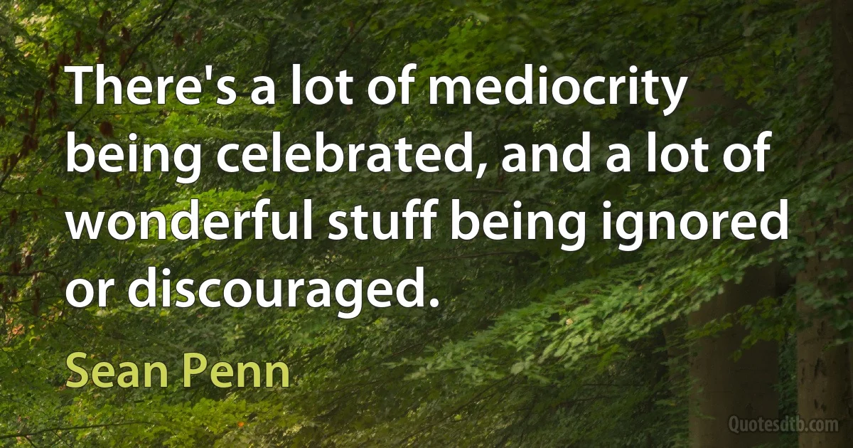 There's a lot of mediocrity being celebrated, and a lot of wonderful stuff being ignored or discouraged. (Sean Penn)