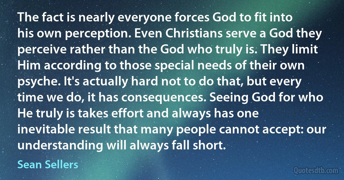 The fact is nearly everyone forces God to fit into his own perception. Even Christians serve a God they perceive rather than the God who truly is. They limit Him according to those special needs of their own psyche. It's actually hard not to do that, but every time we do, it has consequences. Seeing God for who He truly is takes effort and always has one inevitable result that many people cannot accept: our understanding will always fall short. (Sean Sellers)