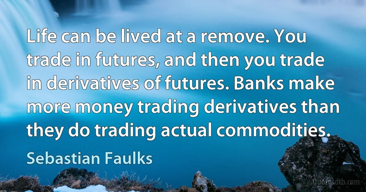 Life can be lived at a remove. You trade in futures, and then you trade in derivatives of futures. Banks make more money trading derivatives than they do trading actual commodities. (Sebastian Faulks)