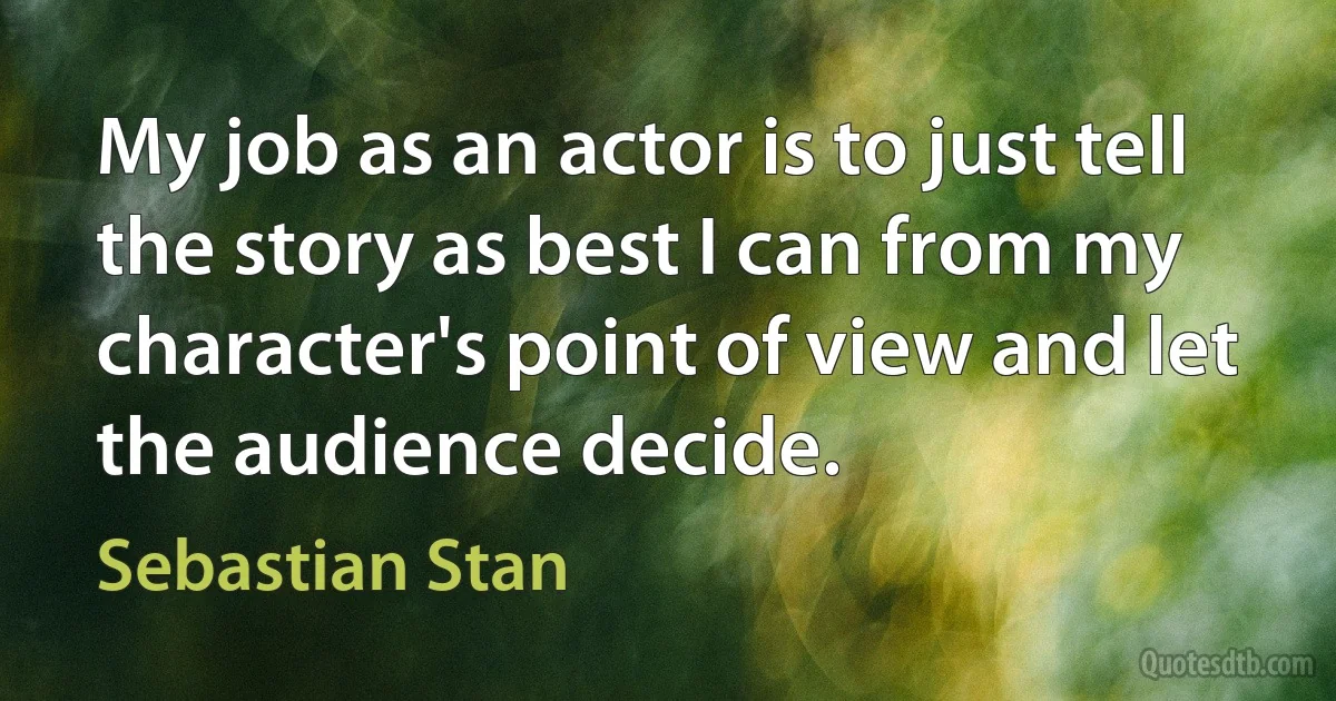 My job as an actor is to just tell the story as best I can from my character's point of view and let the audience decide. (Sebastian Stan)