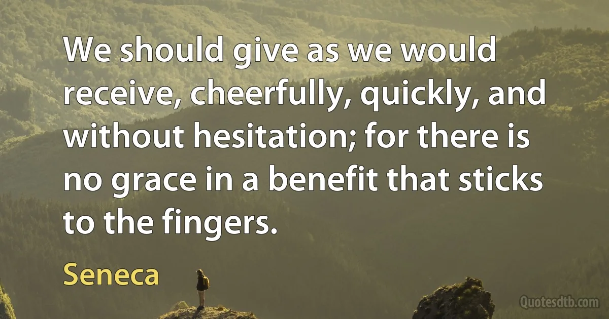 We should give as we would receive, cheerfully, quickly, and without hesitation; for there is no grace in a benefit that sticks to the fingers. (Seneca)