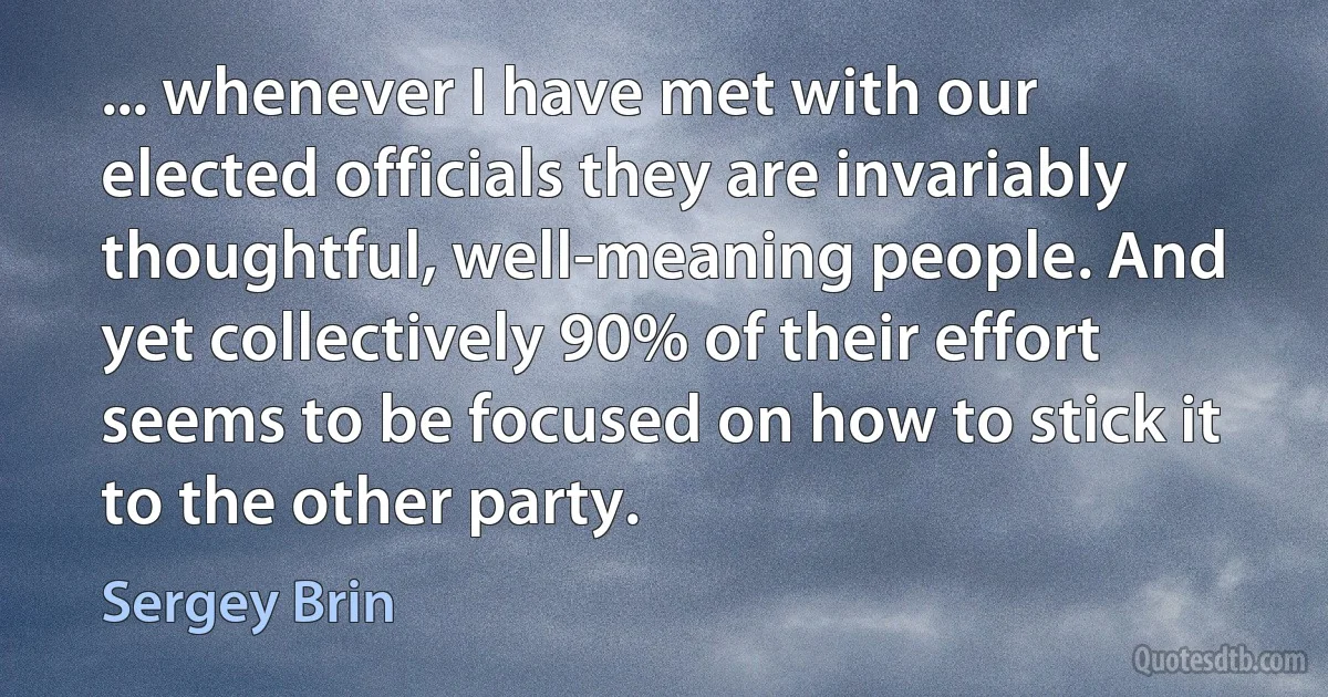 ... whenever I have met with our elected officials they are invariably thoughtful, well-meaning people. And yet collectively 90% of their effort seems to be focused on how to stick it to the other party. (Sergey Brin)