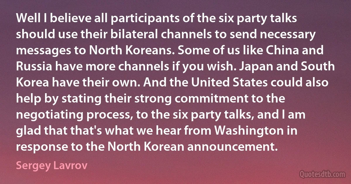 Well I believe all participants of the six party talks should use their bilateral channels to send necessary messages to North Koreans. Some of us like China and Russia have more channels if you wish. Japan and South Korea have their own. And the United States could also help by stating their strong commitment to the negotiating process, to the six party talks, and I am glad that that's what we hear from Washington in response to the North Korean announcement. (Sergey Lavrov)