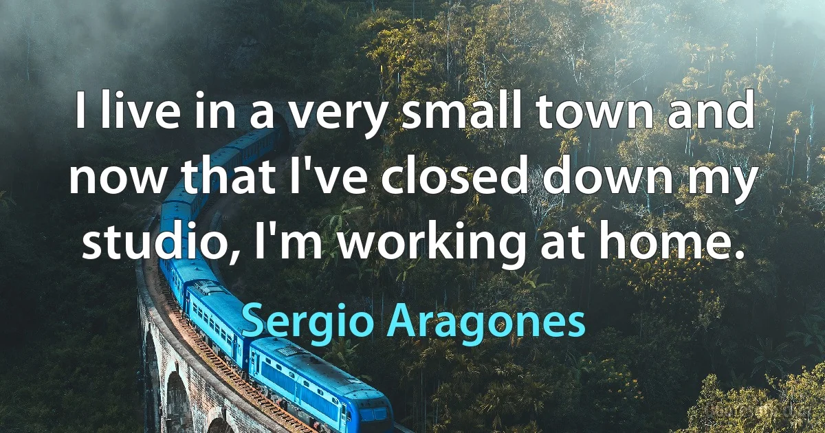 I live in a very small town and now that I've closed down my studio, I'm working at home. (Sergio Aragones)