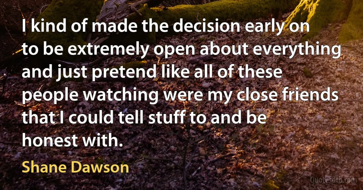 I kind of made the decision early on to be extremely open about everything and just pretend like all of these people watching were my close friends that I could tell stuff to and be honest with. (Shane Dawson)