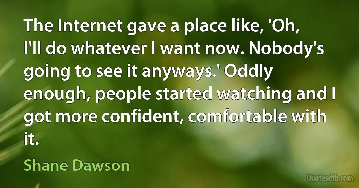 The Internet gave a place like, 'Oh, I'll do whatever I want now. Nobody's going to see it anyways.' Oddly enough, people started watching and I got more confident, comfortable with it. (Shane Dawson)