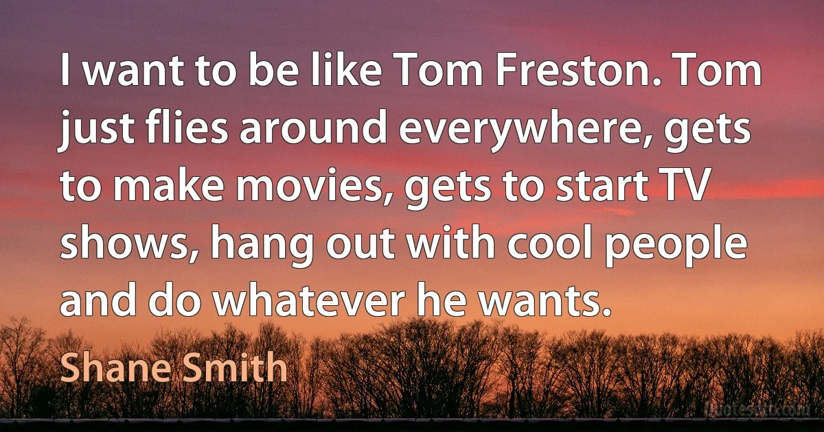 I want to be like Tom Freston. Tom just flies around everywhere, gets to make movies, gets to start TV shows, hang out with cool people and do whatever he wants. (Shane Smith)