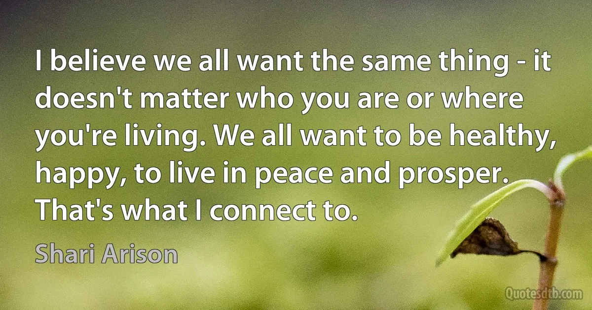 I believe we all want the same thing - it doesn't matter who you are or where you're living. We all want to be healthy, happy, to live in peace and prosper. That's what I connect to. (Shari Arison)