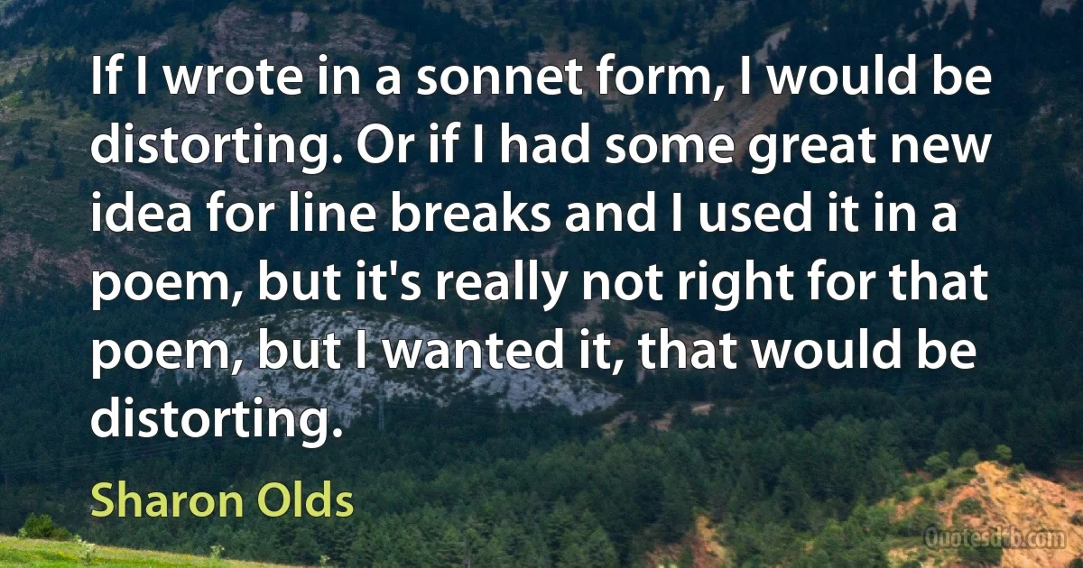 If I wrote in a sonnet form, I would be distorting. Or if I had some great new idea for line breaks and I used it in a poem, but it's really not right for that poem, but I wanted it, that would be distorting. (Sharon Olds)