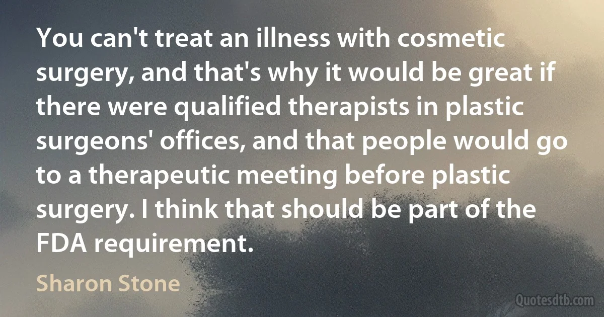 You can't treat an illness with cosmetic surgery, and that's why it would be great if there were qualified therapists in plastic surgeons' offices, and that people would go to a therapeutic meeting before plastic surgery. I think that should be part of the FDA requirement. (Sharon Stone)