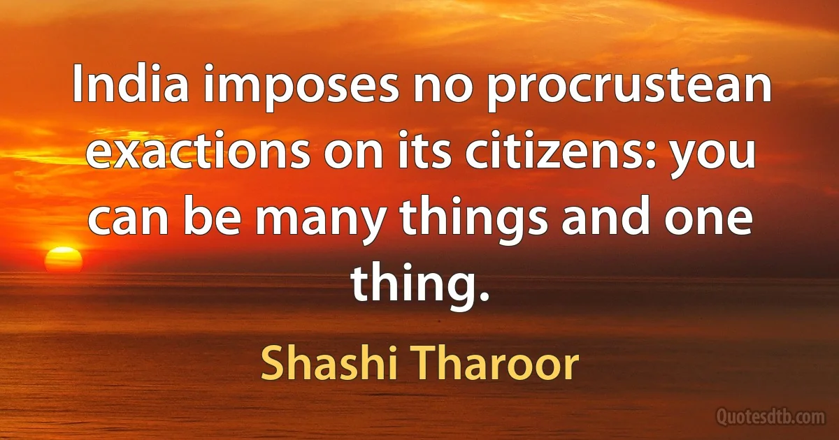 India imposes no procrustean exactions on its citizens: you can be many things and one thing. (Shashi Tharoor)