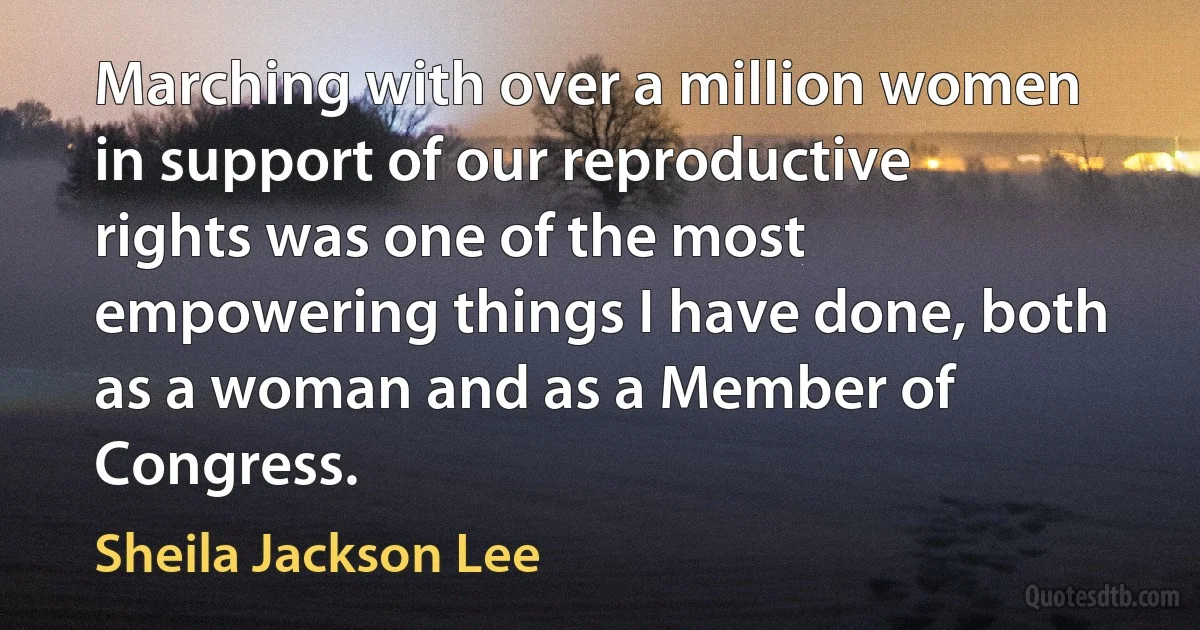 Marching with over a million women in support of our reproductive rights was one of the most empowering things I have done, both as a woman and as a Member of Congress. (Sheila Jackson Lee)