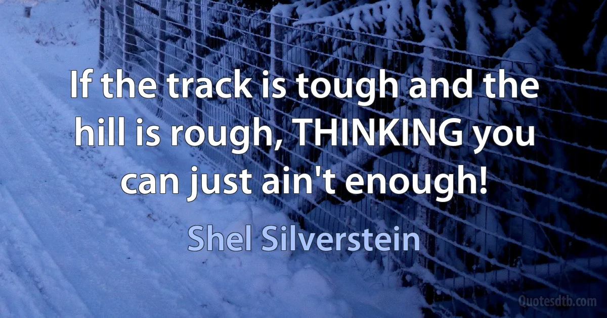 If the track is tough and the hill is rough, THINKING you can just ain't enough! (Shel Silverstein)