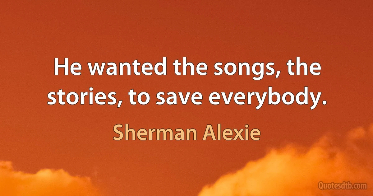 He wanted the songs, the stories, to save everybody. (Sherman Alexie)