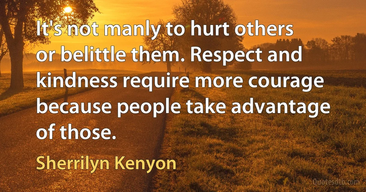 It's not manly to hurt others or belittle them. Respect and kindness require more courage because people take advantage of those. (Sherrilyn Kenyon)