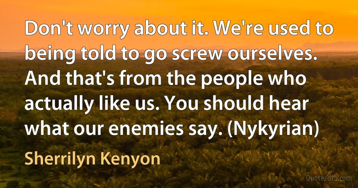 Don't worry about it. We're used to being told to go screw ourselves. And that's from the people who actually like us. You should hear what our enemies say. (Nykyrian) (Sherrilyn Kenyon)