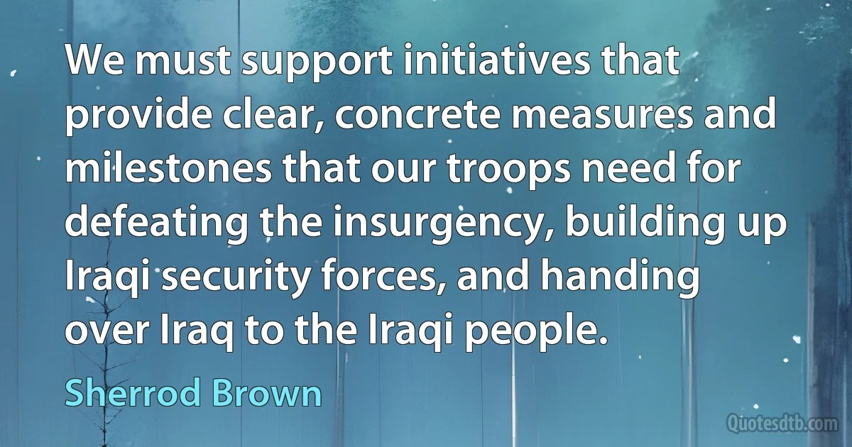 We must support initiatives that provide clear, concrete measures and milestones that our troops need for defeating the insurgency, building up Iraqi security forces, and handing over Iraq to the Iraqi people. (Sherrod Brown)