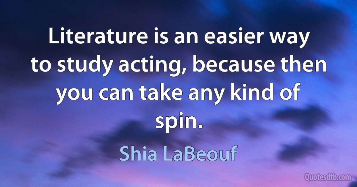 Literature is an easier way to study acting, because then you can take any kind of spin. (Shia LaBeouf)