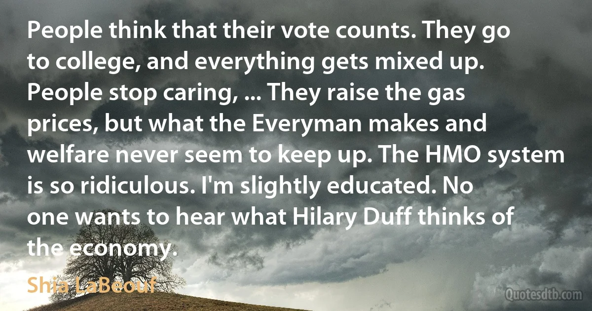 People think that their vote counts. They go to college, and everything gets mixed up. People stop caring, ... They raise the gas prices, but what the Everyman makes and welfare never seem to keep up. The HMO system is so ridiculous. I'm slightly educated. No one wants to hear what Hilary Duff thinks of the economy. (Shia LaBeouf)