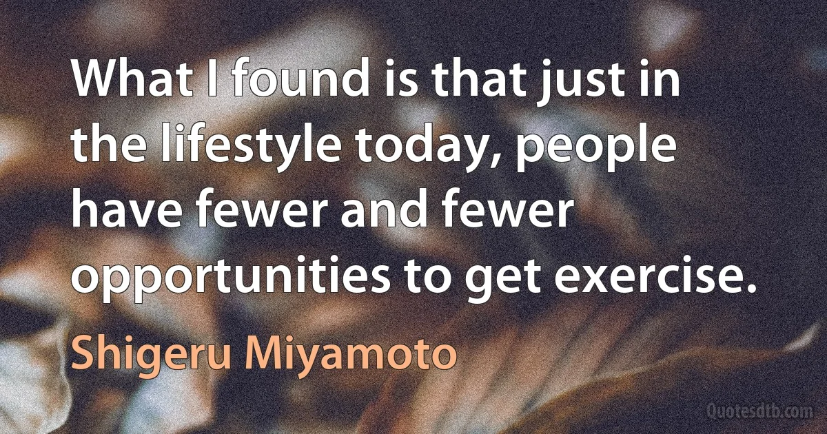 What I found is that just in the lifestyle today, people have fewer and fewer opportunities to get exercise. (Shigeru Miyamoto)