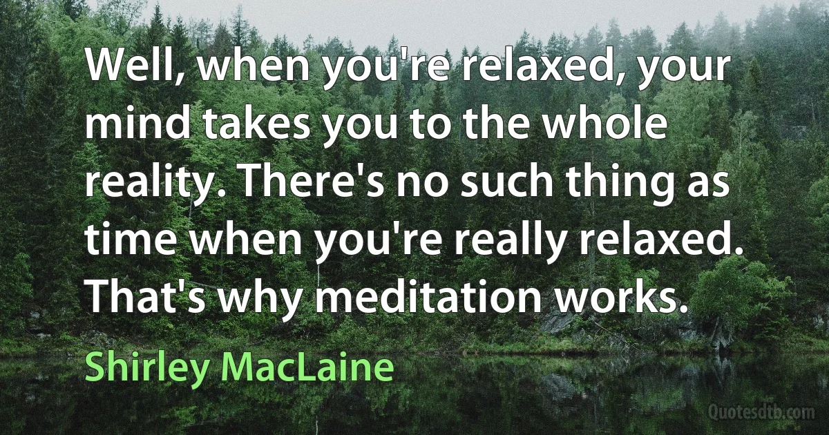 Well, when you're relaxed, your mind takes you to the whole reality. There's no such thing as time when you're really relaxed. That's why meditation works. (Shirley MacLaine)