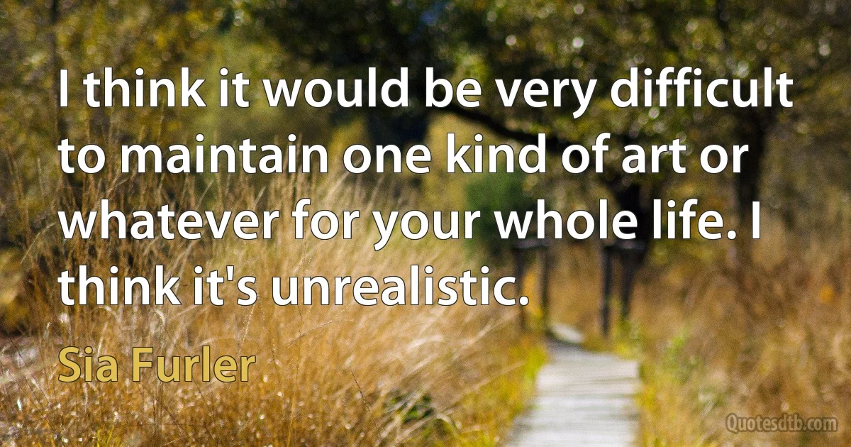 I think it would be very difficult to maintain one kind of art or whatever for your whole life. I think it's unrealistic. (Sia Furler)