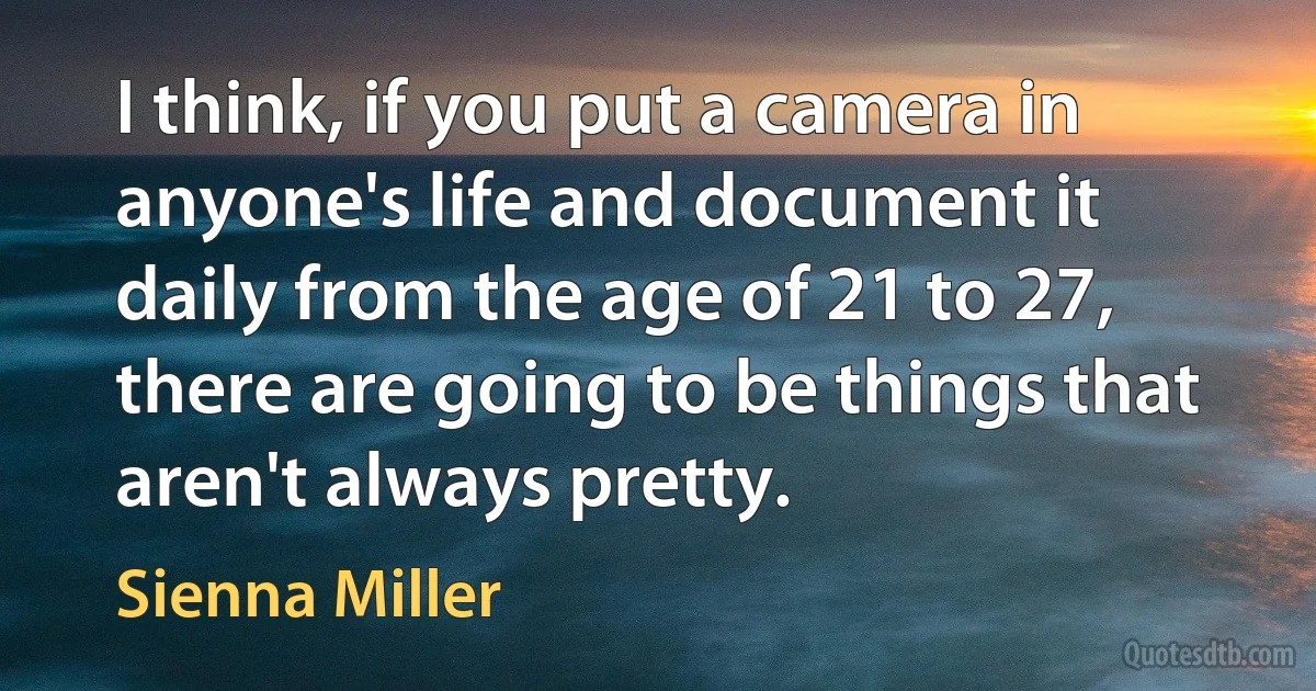 I think, if you put a camera in anyone's life and document it daily from the age of 21 to 27, there are going to be things that aren't always pretty. (Sienna Miller)