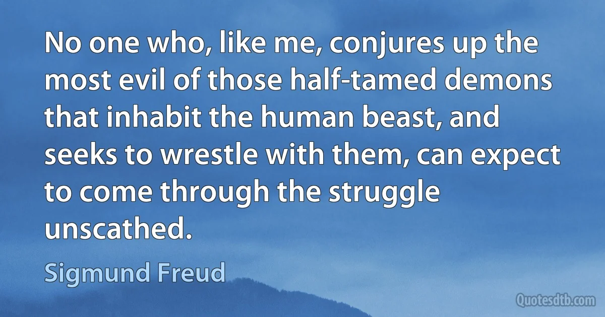 No one who, like me, conjures up the most evil of those half-tamed demons that inhabit the human beast, and seeks to wrestle with them, can expect to come through the struggle unscathed. (Sigmund Freud)