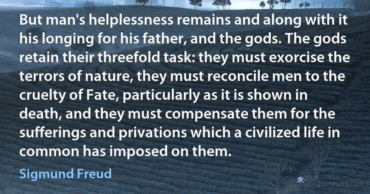 But man's helplessness remains and along with it his longing for his father, and the gods. The gods retain their threefold task: they must exorcise the terrors of nature, they must reconcile men to the cruelty of Fate, particularly as it is shown in death, and they must compensate them for the sufferings and privations which a civilized life in common has imposed on them. (Sigmund Freud)