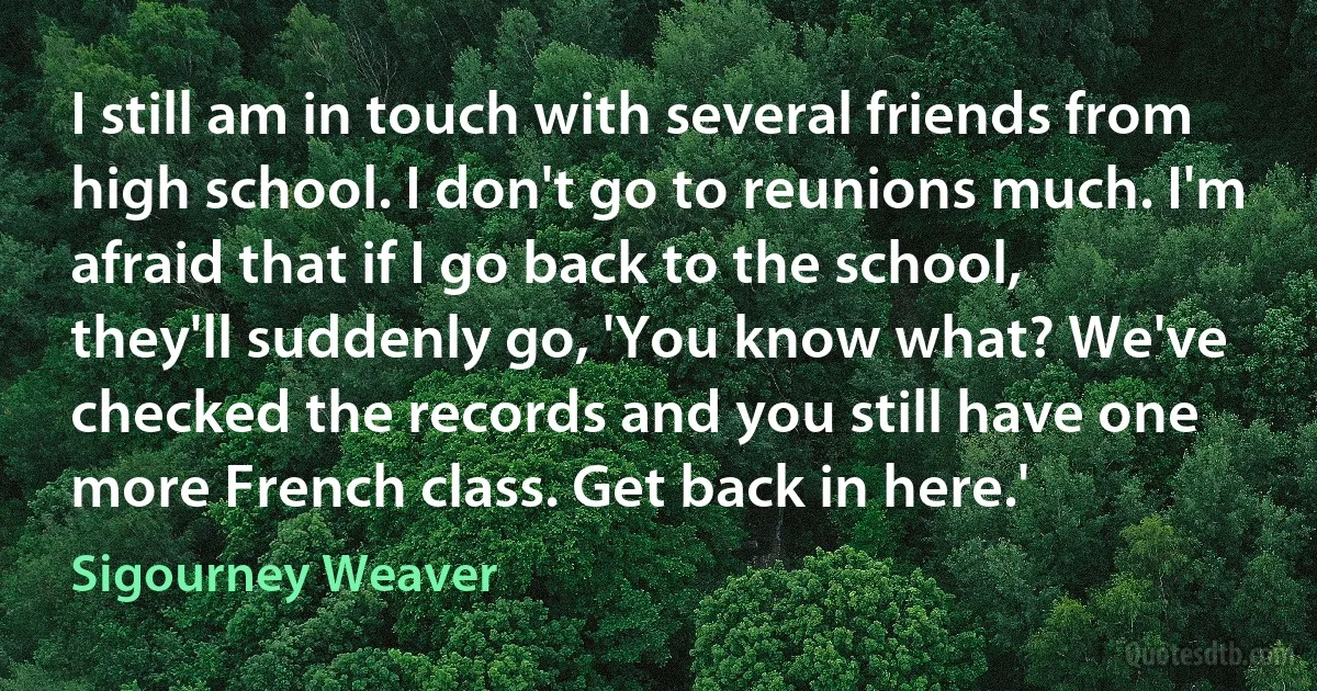 I still am in touch with several friends from high school. I don't go to reunions much. I'm afraid that if I go back to the school, they'll suddenly go, 'You know what? We've checked the records and you still have one more French class. Get back in here.' (Sigourney Weaver)