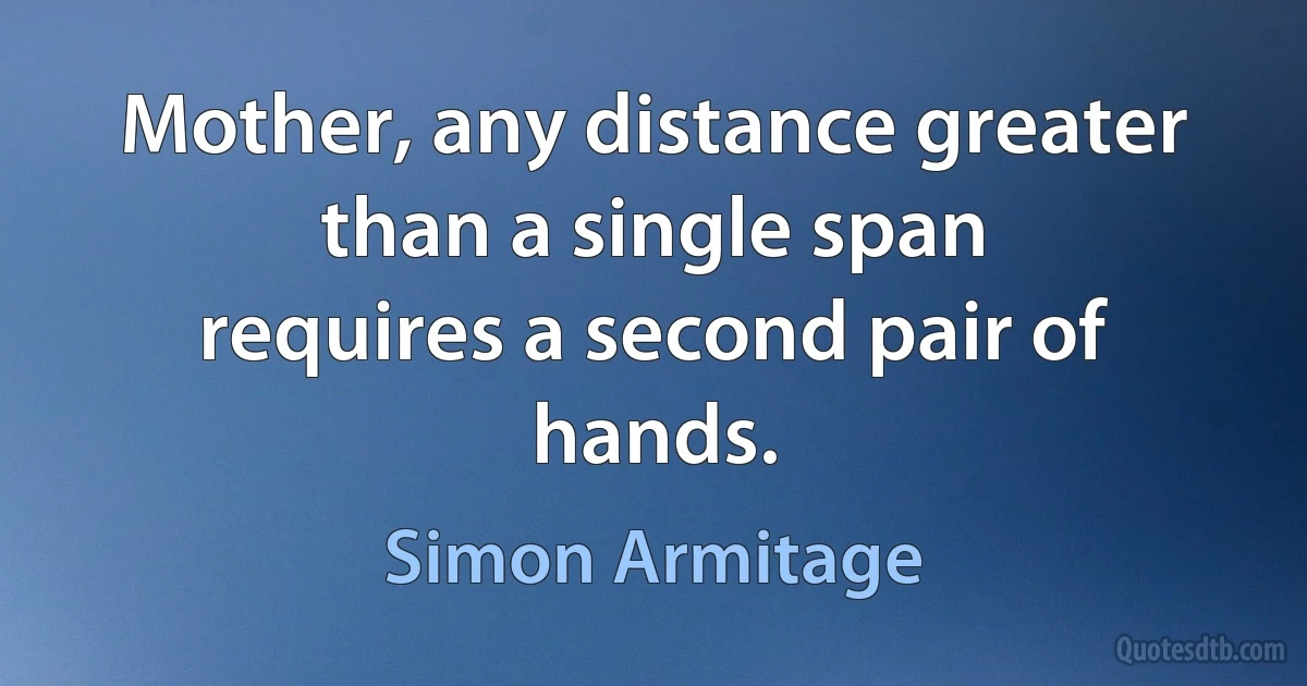 Mother, any distance greater than a single span
requires a second pair of hands. (Simon Armitage)